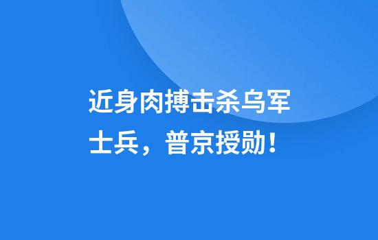 近身肉搏击杀乌军士兵，普京授勋！