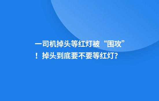 一司机掉头等红灯被“围攻”！掉头到底要不要等红灯？