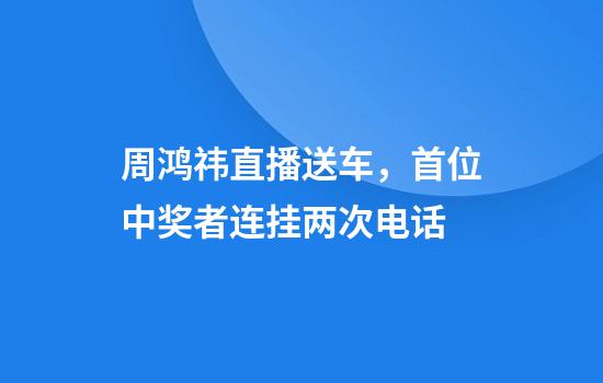 周鸿祎直播送车，首位中奖者连挂两次电话