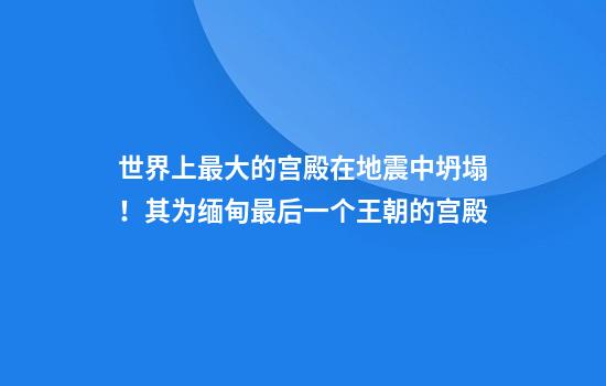 世界上最大的宫殿在地震中坍塌！其为缅甸最后一个王朝的宫殿
