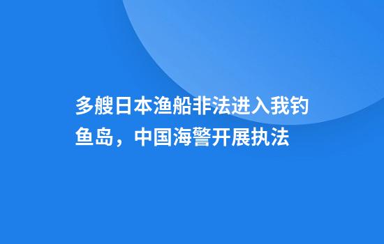 多艘日本渔船非法进入我钓鱼岛，中国海警开展执法