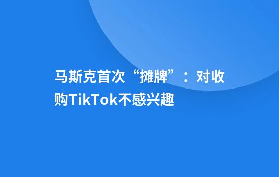 马斯克首次“摊牌”：对收购TikTok不感兴趣