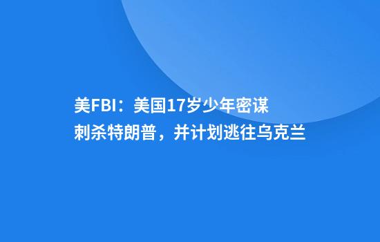 美FBI：美国17岁少年密谋刺杀特朗普，并计划逃往乌克兰