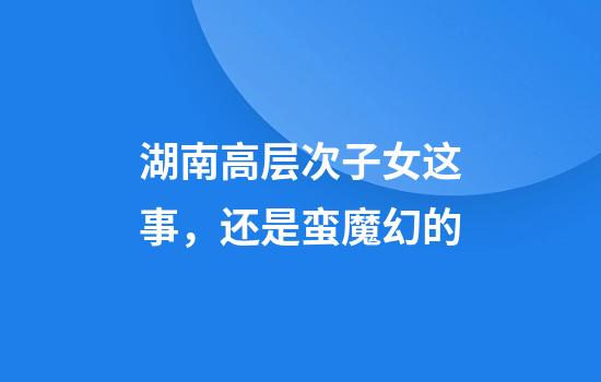 湖南高层次子女这事，还是蛮魔幻的