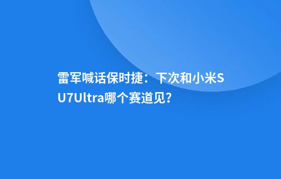 雷军喊话保时捷：下次和小米SU7Ultra哪个赛道见？
