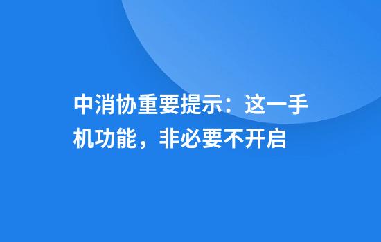 中消协重要提示：这一手机功能，非必要不开启