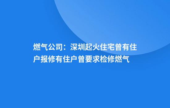 燃气公司：深圳起火住宅曾有住户报修有住户曾要求检修燃气