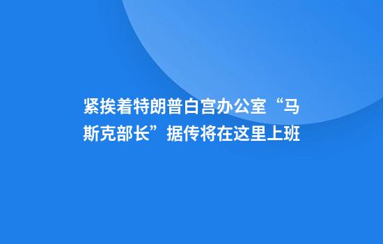 紧挨着特朗普白宫办公室“马斯克部长”据传将在这里上班