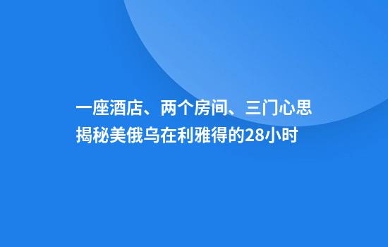 一座酒店、两个房间、三门心思揭秘美俄乌在利雅得的28小时