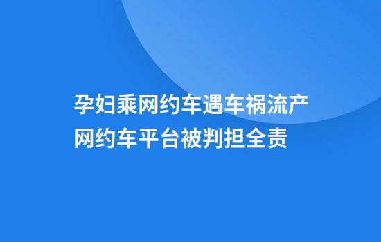 孕妇乘网约车遇车祸流产网约车平台被判担全责
