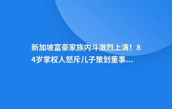 新加坡富豪家族内斗激烈上演！84岁掌权人怒斥儿子策划董事会政变
