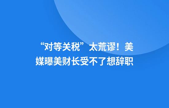 “对等关税”太荒谬！美媒曝美财长受不了想辞职