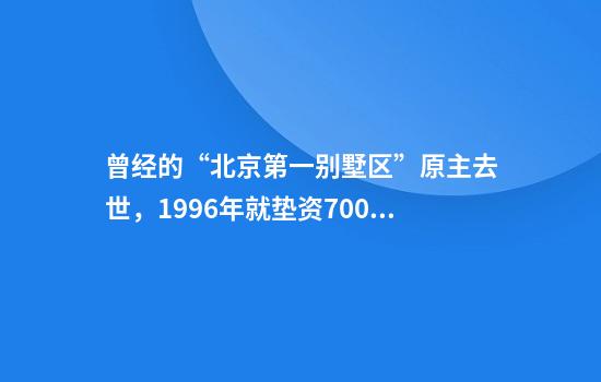 曾经的“北京第一别墅区”原主去世，1996年就垫资7000万元盖豪宅