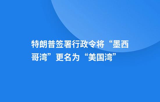 特朗普签署行政令将“墨西哥湾”更名为“美国湾”