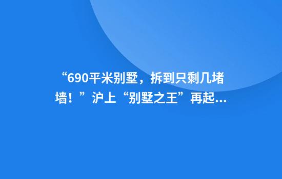 “690平米别墅，拆到只剩几堵墙！”沪上“别墅之王”再起风波，相关部门回应