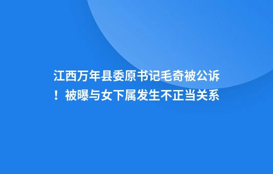 江西万年县委原书记毛奇被公诉！被曝与女下属发生不正当关系