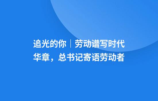 追光的你｜劳动谱写时代华章，总书记寄语劳动者