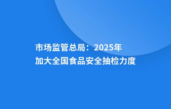 市场监管总局：2025年加大全国食品安全抽检力度