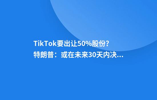 TikTok要出让50%股份？特朗普：或在未来30天内决定TikTok未来