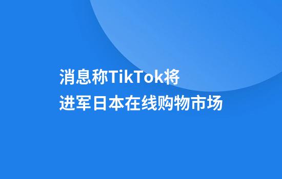 消息称TikTok将进军日本在线购物市场