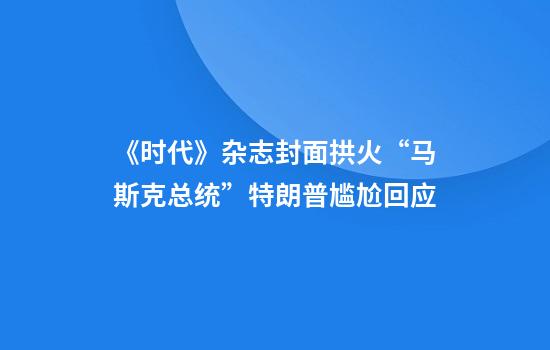 《时代》杂志封面拱火“马斯克总统”特朗普尴尬回应