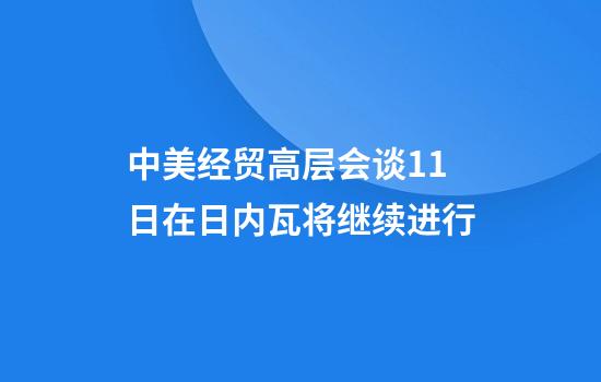 中美经贸高层会谈11日在日内瓦将继续进行
