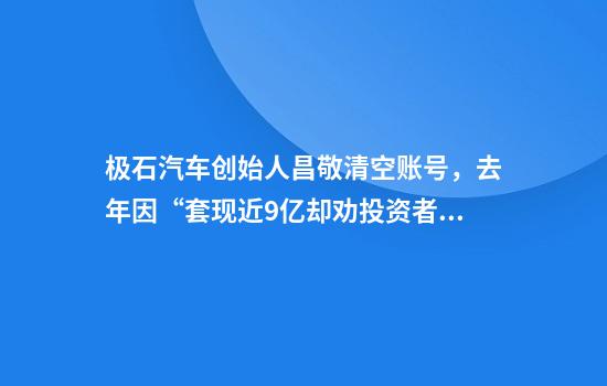 极石汽车创始人昌敬清空账号，去年因“套现近9亿却劝投资者耐心”登热搜