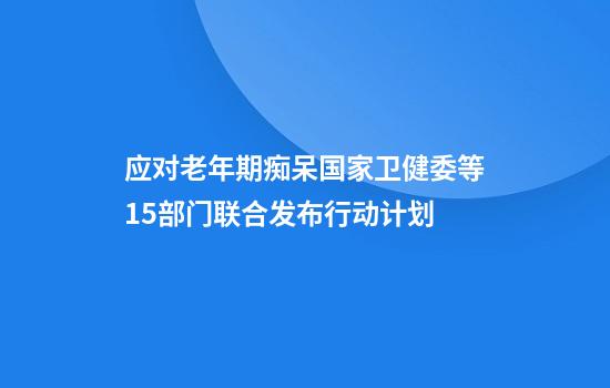 应对老年期痴呆国家卫健委等15部门联合发布行动计划