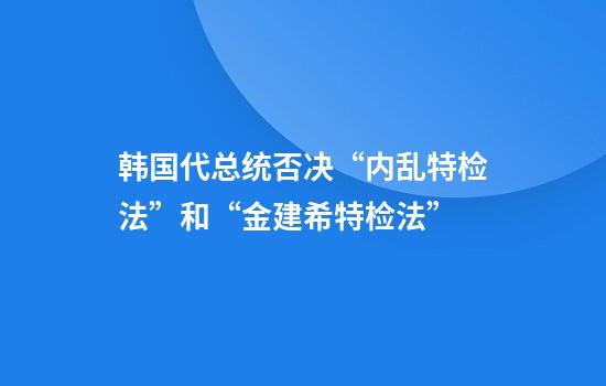 韩国代总统否决“内乱特检法”和“金建希特检法”