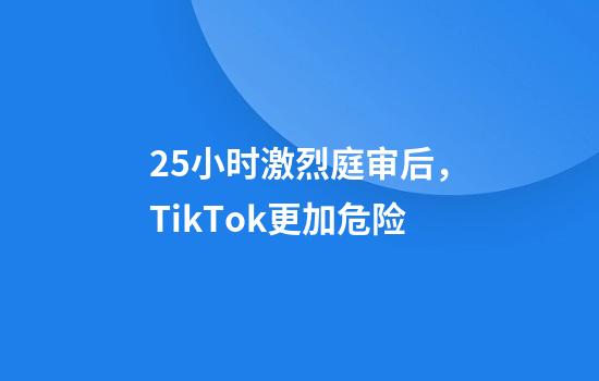 2.5小时激烈庭审后，TikTok更加危险