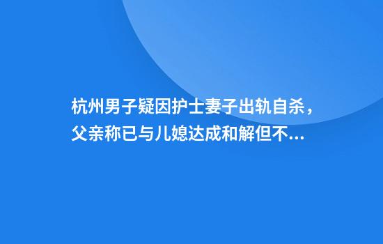 杭州男子疑因护士妻子出轨自杀，父亲称已与儿媳达成和解但不原谅出轨对象：法院已立案
