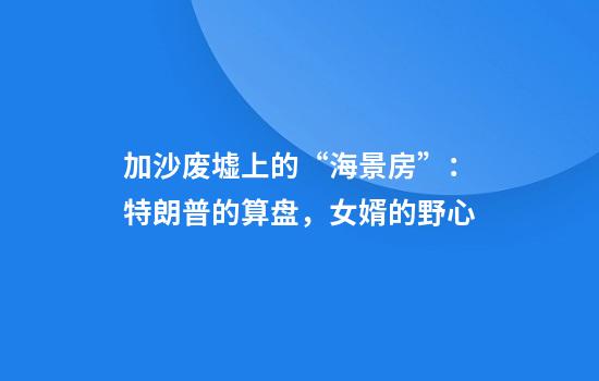 加沙废墟上的“海景房”：特朗普的算盘，女婿的野心