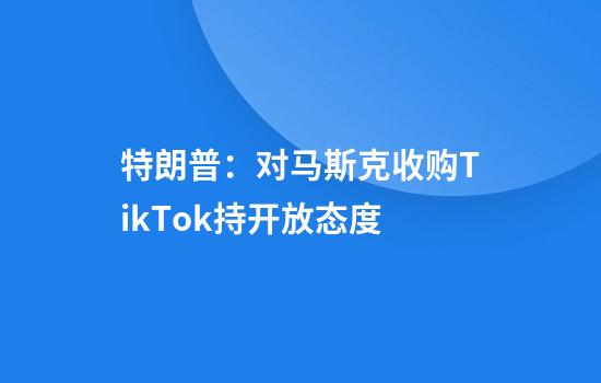 特朗普：对马斯克收购TikTok持开放态度