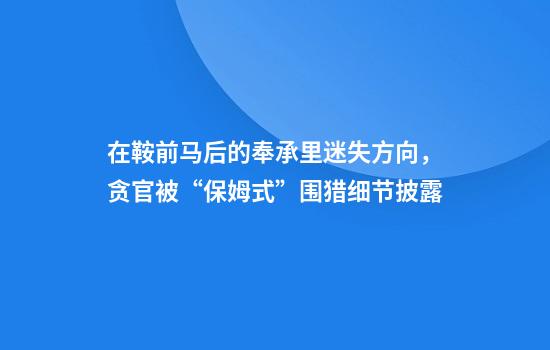在鞍前马后的奉承里迷失方向，贪官被“保姆式”围猎细节披露