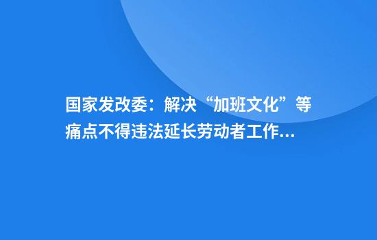 国家发改委：解决“加班文化”等痛点不得违法延长劳动者工作时间