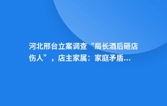 河北邢台立案调查“局长酒后砸店伤人”，店主家属：家庭矛盾，他打人后还开车轧伤邻居