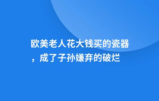 欧美老人花大钱买的瓷器，成了子孙嫌弃的破烂