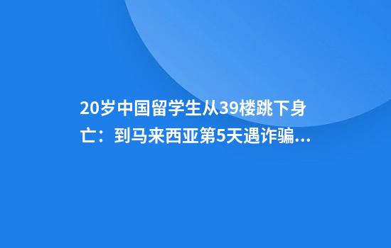 20岁中国留学生从39楼跳下身亡：到马来西亚第5天遇诈骗，称涉及命案敲诈！被“假警”实时监控4天