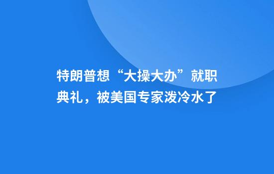 特朗普想“大操大办”就职典礼，被美国专家泼冷水了