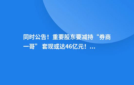 同时公告！重要股东要减持“券商一哥” 套现或达46亿元！“券商一哥”子公司也要减持知名影视公司