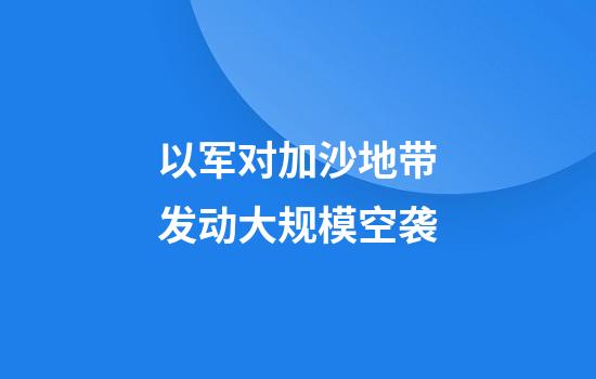 以军对加沙地带发动大规模空袭