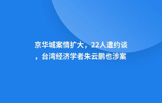 京华城案情扩大，22人遭约谈，台湾经济学者朱云鹏也涉案