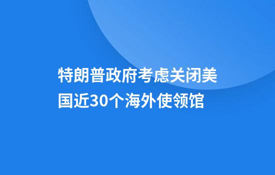 特朗普政府考虑关闭美国近30个海外使领馆