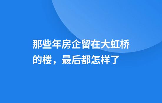 那些年房企留在大虹桥的楼，最后都怎样了