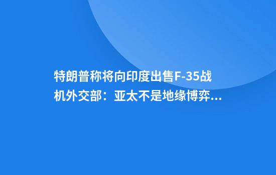 特朗普称将向印度出售F-35战机外交部：亚太不是地缘博弈棋局