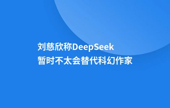 刘慈欣称DeepSeek暂时不太会替代科幻作家