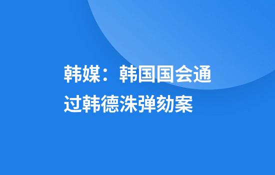 韩媒：韩国国会通过韩德洙弹劾案