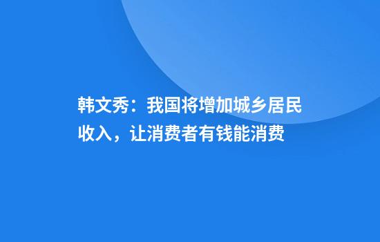 韩文秀：我国将增加城乡居民收入，让消费者有钱能消费