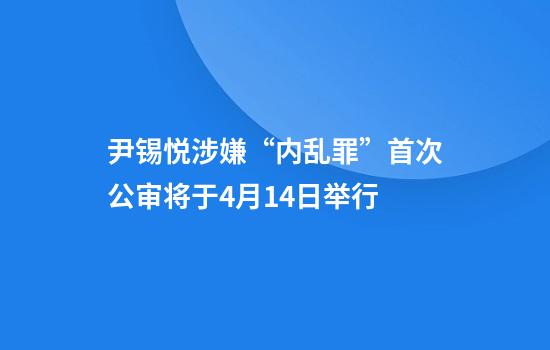 尹锡悦涉嫌“内乱罪”首次公审将于4月14日举行
