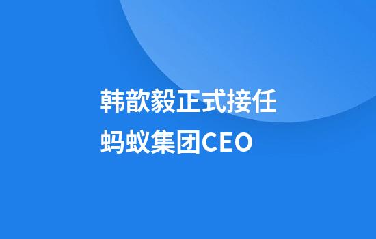 韩歆毅正式接任蚂蚁集团CEO